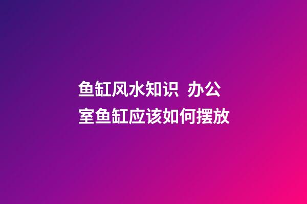鱼缸风水知识  办公室鱼缸应该如何摆放